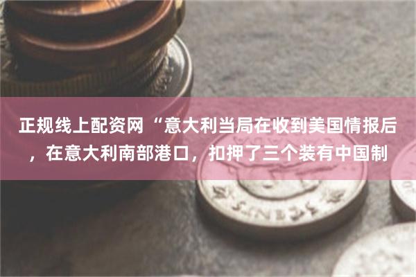 正规线上配资网 “意大利当局在收到美国情报后，在意大利南部港口，扣押了三个装有中国制