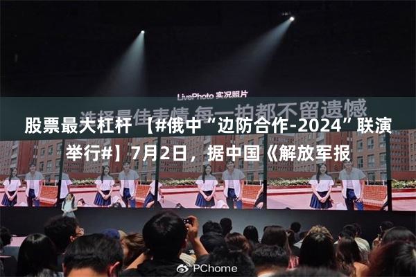 股票最大杠杆 【#俄中“边防合作-2024”联演举行#】7月2日，据中国《解放军报