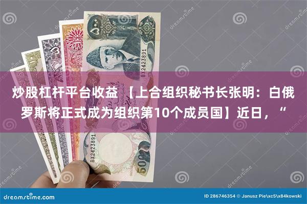 炒股杠杆平台收益 【上合组织秘书长张明：白俄罗斯将正式成为组织第10个成员国】近日，“