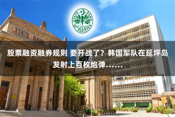 股票融资融券规则 要开战了？韩国军队在延坪岛发射上百枚炮弹……