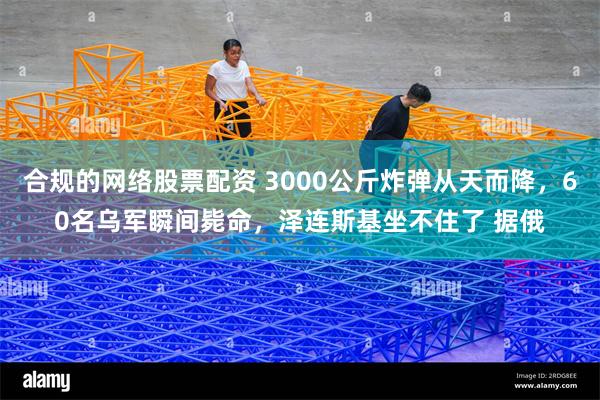 合规的网络股票配资 3000公斤炸弹从天而降，60名乌军瞬间毙命，泽连斯基坐不住了 据俄