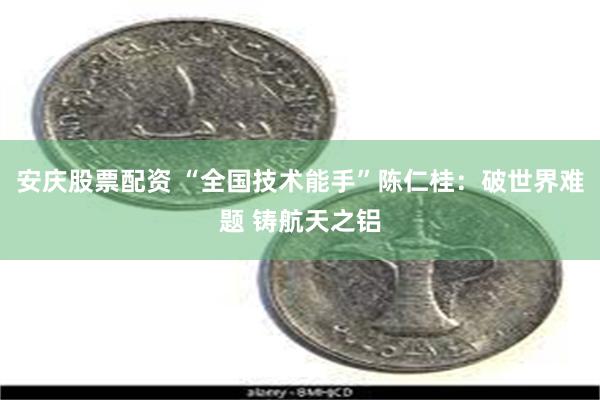 安庆股票配资 “全国技术能手”陈仁桂：破世界难题 铸航天之铝