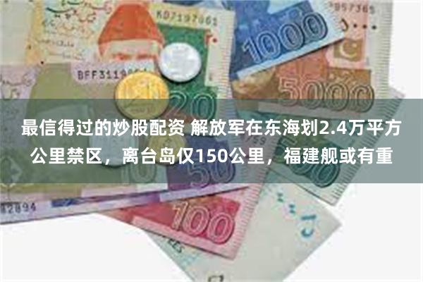 最信得过的炒股配资 解放军在东海划2.4万平方公里禁区，离台岛仅150公里，福建舰或有重