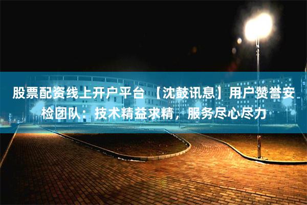 股票配资线上开户平台 【沈鼓讯息】用户赞誉安检团队：技术精益求精，服务尽心尽力