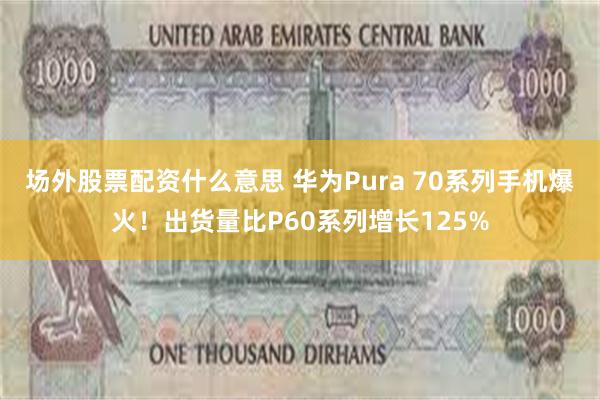 场外股票配资什么意思 华为Pura 70系列手机爆火！出货量比P60系列增长125%