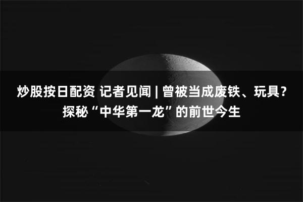 炒股按日配资 记者见闻 | 曾被当成废铁、玩具？探秘“中华第一龙”的前世今生