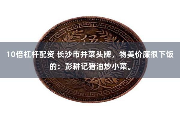 10倍杠杆配资 长沙市井菜头牌，物美价廉很下饭的：彭耕记猪油炒小菜。