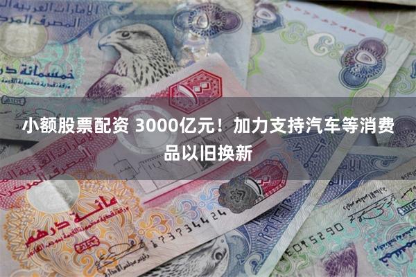 小额股票配资 3000亿元！加力支持汽车等消费品以旧换新