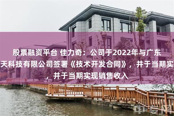 股票融资平台 佳力奇：公司于2022年与广东汇天航空航天科技有限公司签署《技术开发合同》，并于当期实现销售收入