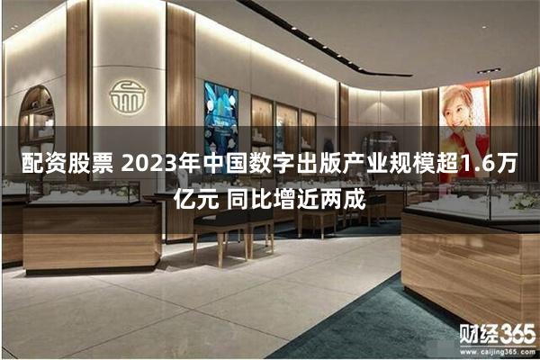 配资股票 2023年中国数字出版产业规模超1.6万亿元 同比增近两成