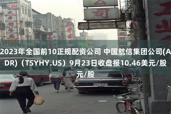 2023年全国前10正规配资公司 中国航信集团公司(ADR)（TSYHY.US）9月23日收盘报10.46美元/股