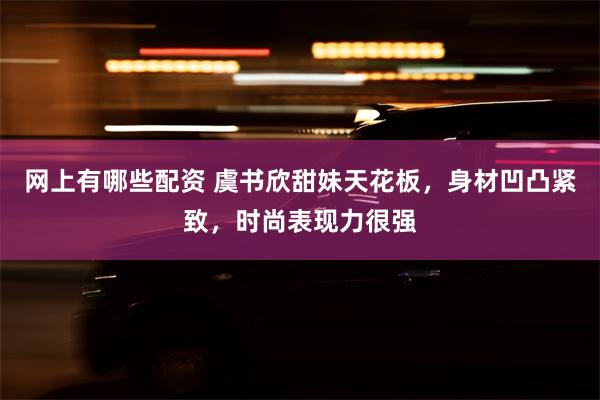 网上有哪些配资 虞书欣甜妹天花板，身材凹凸紧致，时尚表现力很强