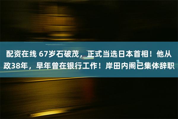 配资在线 67岁石破茂，正式当选日本首相！他从政38年，早年曾在银行工作！岸田内阁已集体辞职