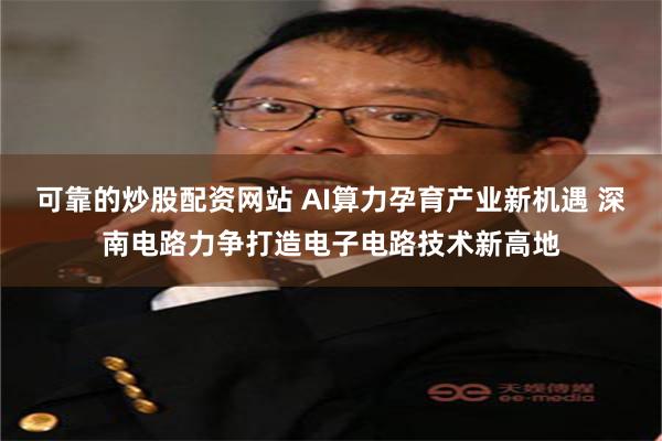 可靠的炒股配资网站 AI算力孕育产业新机遇 深南电路力争打造电子电路技术新高地