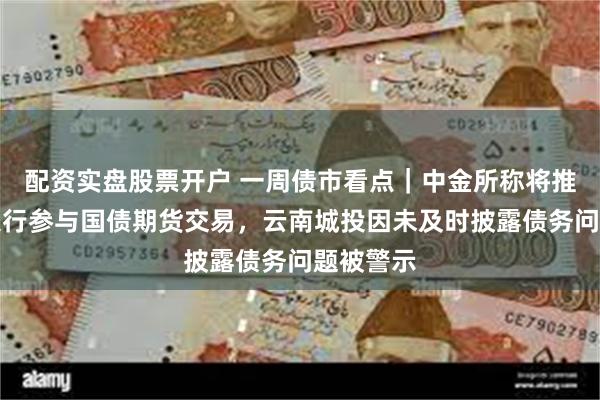 配资实盘股票开户 一周债市看点｜中金所称将推动商业银行参与国债期货交易，云南城投因未及时披露债务问题被警示