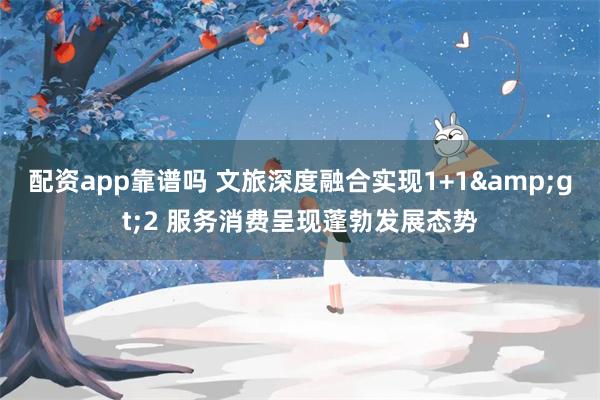 配资app靠谱吗 文旅深度融合实现1+1&gt;2 服务消费呈现蓬勃发展态势