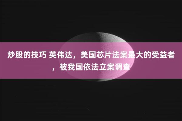 炒股的技巧 英伟达，美国芯片法案最大的受益者，被我国依法立案调查