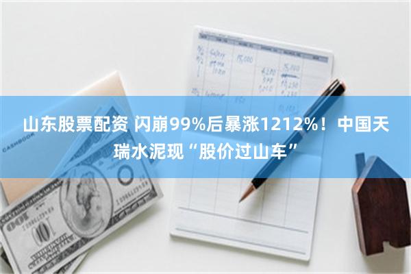 山东股票配资 闪崩99%后暴涨1212%！中国天瑞水泥现“股价过山车”