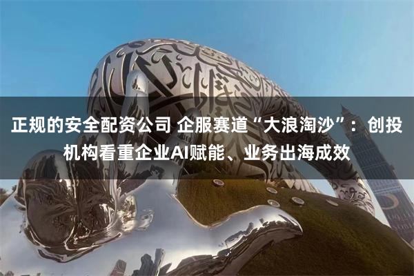 正规的安全配资公司 企服赛道“大浪淘沙”：创投机构看重企业AI赋能、业务出海成效