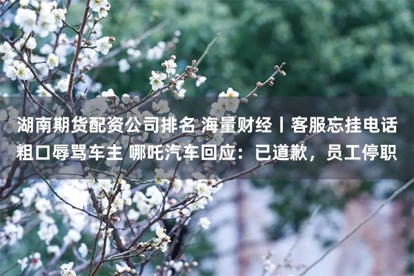 湖南期货配资公司排名 海量财经丨客服忘挂电话粗口辱骂车主 哪吒汽车回应：已道歉，员工停职