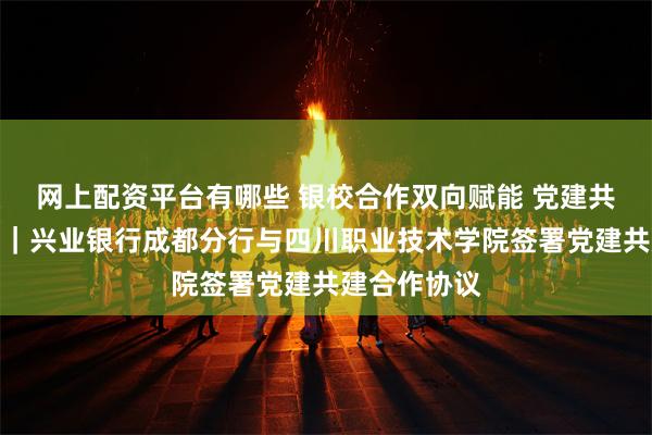 网上配资平台有哪些 银校合作双向赋能 党建共建聚力前行｜兴业银行成都分行与四川职业技术学院签署党建共建合作协议