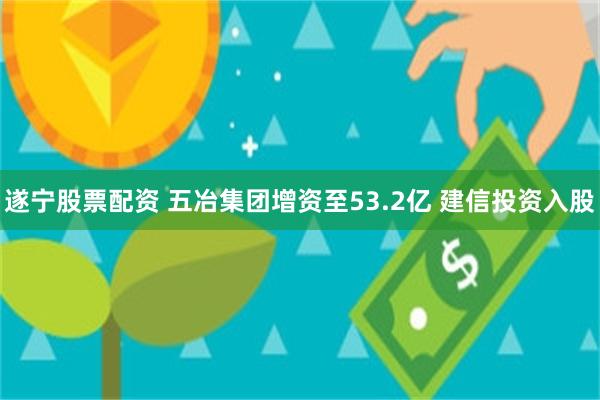 遂宁股票配资 五冶集团增资至53.2亿 建信投资入股