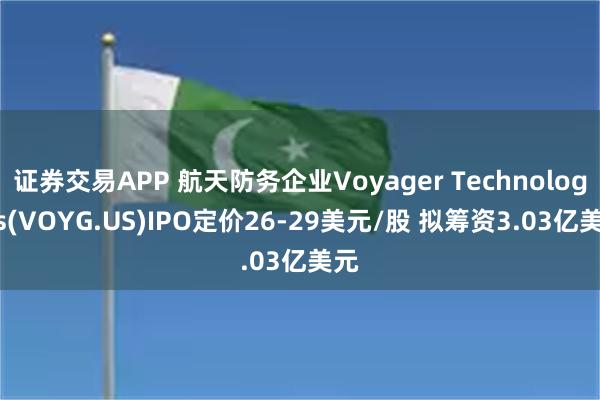 证券交易APP 航天防务企业Voyager Technologies(VOYG.US)IPO定价26-29美元/股 拟筹资3.03亿美元