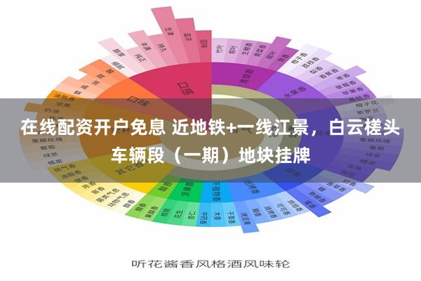 在线配资开户免息 近地铁+一线江景，白云槎头车辆段（一期）地块挂牌